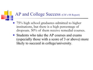 AP and College Success  (CB’s 08 Report) 75% high school graduates admitted to higher institutions, but there is a high percentage of dropouts. 50% of them receive remedial courses. Students who take the AP courses and exams (especially those with a score of 3 or above) more likely to succeed in college/university.  