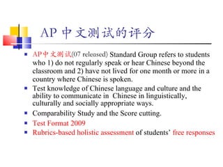 AP 中文测试的评分   AP 中文测试 (07 released)  Standard Group refers to students who  1) do not regularly speak or hear Chinese beyond the classroom and 2) have not lived for one month or more in a country where Chinese is spoken. Test knowledge of Chinese language and culture and the ability to communicate in  Chinese in linguistically, culturally and socially appropriate ways. Comparability Study and the Score cutting. Test Format 2009  Rubrics-based holistic assessment  of students’  free responses 
