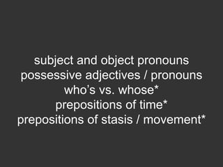 subject and object pronouns
 possessive adjectives / pronouns
         who’s vs. whose*
      prepositions of time*
prepositions of stasis / movement*
 