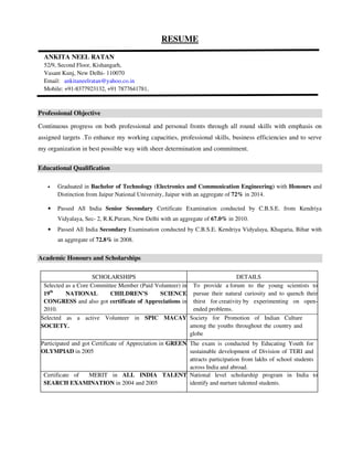 RESUME 
ANKITA NEEL RATAN 
52/9, Second Floor, Kishangarh, 
Vasant Kunj, New Delhi- 110070 
Email: ankitaneelratan@yahoo.co.in 
Mobile: +91-8377923132, +91 7877641781, 
Professional Objective 
Continuous progress on both professional and personal fronts through all round skills with emphasis on 
assigned targets .To enhance my working capacities, professional skills, business efficiencies and to serve 
my organization in best possible way with sheer determination and commitment. 
Educational Qualification 
• Graduated in Bachelor of Technology (Electronics and Communication Engineering) with Honours and 
Distinction from Jaipur National University, Jaipur with an aggregate of 72% in 2014. 
• Passed All India Senior Secondary Certificate Examination conducted by C.B.S.E. from Kendriya 
Vidyalaya, Sec- 2, R.K.Puram, New Delhi with an aggregate of 67.0% in 2010. 
• Passed All India Secondary Examination conducted by C.B.S.E. Kendriya Vidyalaya, Khagaria, Bihar with 
an aggregate of 72.8% in 2008. 
Academic Honours and Scholarships 
SCHOLARSHIPS DETAILS 
Selected as a Core Committee Member (Paid Volunteer) in 
19th NATIONAL CHILDREN’S SCIENCE 
CONGRESS and also got certificate of Appreciations in 
2010. 
To provide a forum to the young scientists to 
pursue their natural curiosity and to quench their 
thirst for creativity by experimenting on open-ended 
problems. 
Selected as a active Volunteer in SPIC MACAY 
SOCIETY. 
Society for Promotion of Indian Culture 
among the youths throughout the country and 
globe 
Participated and got Certificate of Appreciation in GREEN 
OLYMPIAD in 2005 
The exam is conducted by Educating Youth for 
sustainable development of Division of TERI and 
attracts participation from lakhs of school students 
across India and abroad. 
Certificate of MERIT in ALL INDIA TALENT 
SEARCH EXAMINATION in 2004 and 2005 
National level scholarship program in India to 
identify and nurture talented students. 
 