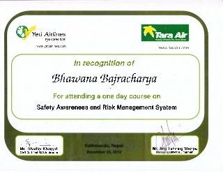 Yeti Airlines
YO-LI C<Offlt" f1rst
..
%'!/~~ow.~·ellatrllnes.{l!::t
-I'IW .1araa1rA:ol'i
In recognition of
'Biiawana 'Bajracliarya
For attending a one day course on
Safety Awareness and Risk Management System
~~ ~--Ms. Ghadier Khattari
 