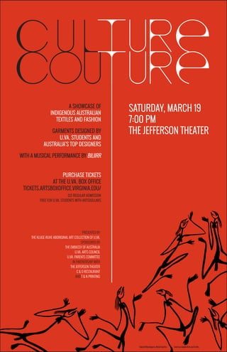 c u l
cou
ture
ture
A SHOWCASE OF
INDIGENOUS AUSTRALIAN
TEXTILES AND FASHION
GARMENTS DESIGNED BY
U.VA. STUDENTS AND
AUSTRALIA’S TOP DESIGNERS
WITH A MUSICAL PERFORMANCE BY BILIIRR
PURCHASE TICKETS
AT THE U.VA. BOX OFFICE
TICKETS.ARTSBOXOFFICE.VIRGINIA.EDU/
$12 REGULAR ADMISSION
FREE FOR U.VA. STUDENTS WITH ARTSDOLLARS
SATURDAY, MARCH 19
7:00 PM
THE JEFFERSON THEATER
PRESENTED BY
THE KLUGE-RUHE ABORIGINAL ART COLLECTION OF U.VA.
SPONSORED BY
THE EMBASSY OF AUSTRALIA
U.VA. ARTS COUNCIL
U.VA. PARENTS COMMITTEE
IN PARTNERSHIP WITH
THE JEFFERSON THEATER
C & O RESTAURANT
AND T & N PRINTING
Gabriel Maralngurra, Mimih Spirits. Courtesy Injalak Arts and Crafts.
 
