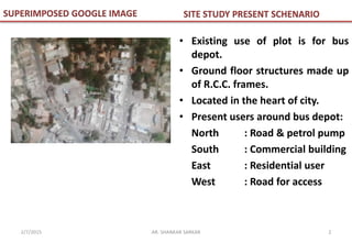 SITE STUDY PRESENT SCHENARIO
• Existing use of plot is for bus
depot.
• Ground floor structures made up
of R.C.C. frames.
• Located in the heart of city.
• Present users around bus depot:
North : Road & petrol pump
South : Commercial building
East : Residential user
West : Road for access
SUPERIMPOSED GOOGLE IMAGE
2AR. SHANKAR SARKAR2/7/2015
 