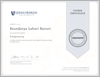 EDUCA
T
ION FOR EVE
R
YONE
CO
U
R
S
E
C E R T I F
I
C
A
TE
COURSE
CERTIFICATE
JANUARY 15, 2016
Soundarya Lahari Kavuri
R Programming
an online non-credit course authorized by Johns Hopkins University and offered
through Coursera
has successfully completed
Jeff Leek, PhD; Roger Peng, PhD; Brian Caffo, PhD
Department of Biostatistics
Johns Hopkins Bloomberg School of Public Health
Verify at coursera.org/verify/JRLNGPNWGEV8
Coursera has confirmed the identity of this individual and
their participation in the course.