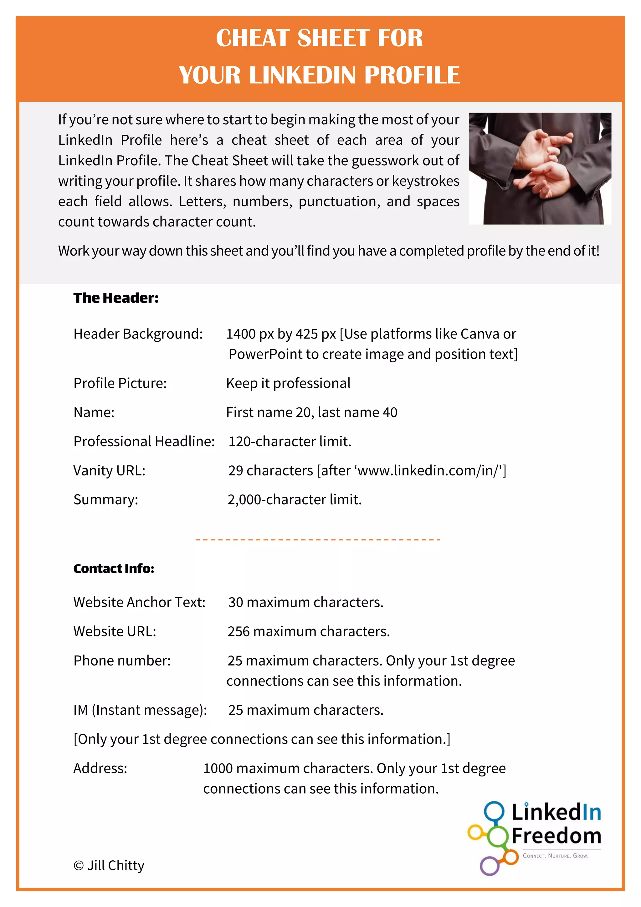 border
If you’re not sure where to start to begin making the most of your
LinkedIn Profile here’s a cheat sheet of each area of your
LinkedIn Profile. The Cheat Sheet will take the guesswork out of
writing your profile. It shares how many characters or keystrokes
each field allows. Letters, numbers, punctuation, and spaces
count towards character count.
Workyourwaydown thissheetandyou’llfindyouhaveacompletedprofilebytheendofit!
TheHeader:
Header Background: 1400 px by 425 px [Use platforms like Canva or
PowerPoint to create image and position text]
Profile Picture: Keep it professional
Name: First name 20, last name 40
Professional Headline: 120-character limit.
Vanity URL: 29 characters [after ‘www.linkedin.com/in/']
Summary: 2,000-character limit.
ContactInfo:
Website Anchor Text: 30 maximum characters.
Website URL: 256 maximum characters.
Phone number: 25 maximum characters. Only your 1st degree
connections can see this information.
IM (Instant message): 25 maximum characters.
[Only your 1st degree connections can see this information.]
Address: 1000 maximum characters. Only your 1st degree
connections can see this information.
© Jill Chitty
CHEAT SHEET FOR
YOUR LINKEDIN PROFILE
 