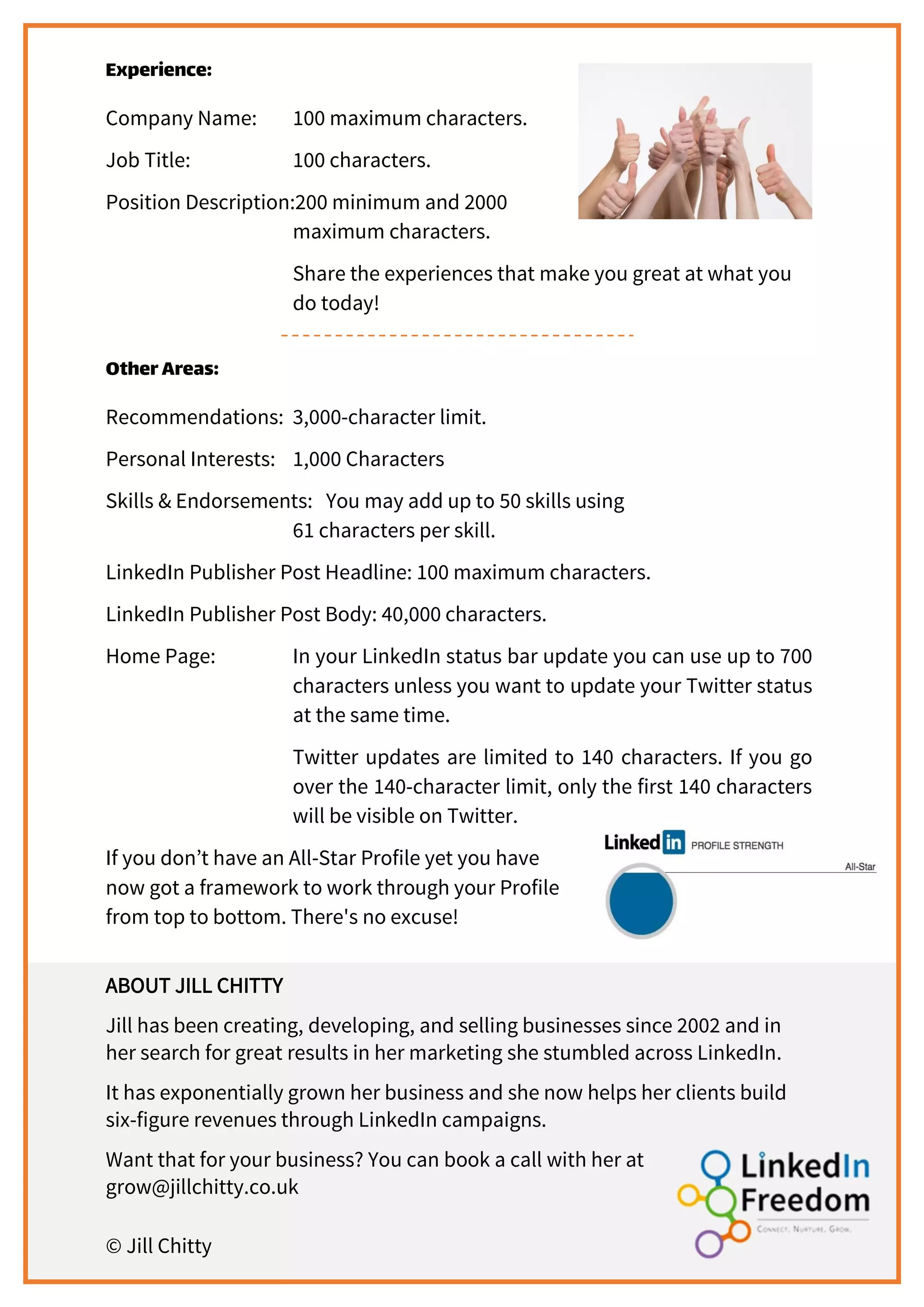 Experience:
Company Name: 100 maximum characters.
Job Title: 100 characters.
Position Description:200 minimum and 2000
maximum characters.
Share the experiences that make you great at what you
do today!
OtherAreas:
Recommendations: 3,000-character limit.
Personal Interests: 1,000 Characters
Skills & Endorsements: You may add up to 50 skills using
61 characters per skill.
LinkedIn Publisher Post Headline: 100 maximum characters.
LinkedIn Publisher Post Body: 40,000 characters.
Home Page: In your LinkedIn status bar update you can use up to 700
characters unless you want to update your Twitter status
at the same time.
Twitter updates are limited to 140 characters. If you go
over the 140-character limit, only the first 140 characters
will be visible on Twitter.
If you don’t have an All-Star Profile yet you have
now got a framework to work through your Profile
from top to bottom. There's no excuse!
ABOUT JILL CHITTY
Jill has been creating, developing, and selling businesses since 2002 and in
her search for great results in her marketing she stumbled across LinkedIn.
It has exponentially grown her business and she now helps her clients build
six-figure revenues through LinkedIn campaigns.
Want that for your business? You can book a call with her at
grow@jillchitty.co.uk
© Jill Chitty
 