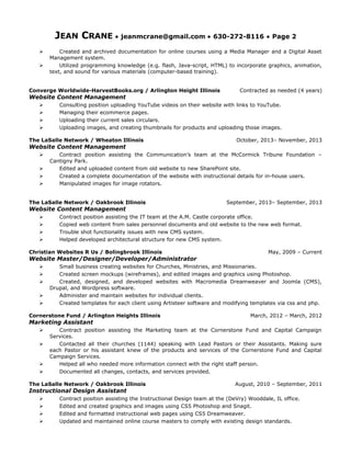 JEAN CRANE • jeanmcrane@gmail.com • 630-272-8116 • Page 2
 Created and archived documentation for online courses using a Media Manager and a Digital Asset
Management system.
 Utilized programming knowledge (e.g. flash, Java-script, HTML) to incorporate graphics, animation,
text, and sound for various materials (computer-based training).
Converge Worldwide-HarvestBooks.org / Arlington Height Illinois Contracted as needed (4 years)
Website Content Management
 Consulting position uploading YouTube videos on their website with links to YouTube.
 Managing their ecommerce pages.
 Uploading their current sales circulars.
 Uploading images, and creating thumbnails for products and uploading those images.
The LaSalle Network / Wheaton Illinois October, 2013– November, 2013
Website Content Management
 Contract position assisting the Communication’s team at the McCormick Tribune Foundation –
Cantigny Park.
 Edited and uploaded content from old website to new SharePoint site.
 Created a complete documentation of the website with instructional details for in-house users.
 Manipulated images for image rotators.
The LaSalle Network / Oakbrook Illinois September, 2013– September, 2013
Website Content Management
 Contract position assisting the IT team at the A.M. Castle corporate office.
 Copied web content from sales personnel documents and old website to the new web format.
 Trouble shot functionality issues with new CMS system.
 Helped developed architectural structure for new CMS system.
Christian Websites R Us / Bolingbrook Illinois May, 2009 – Current
Website Master/Designer/Developer/Administrator
 Small business creating websites for Churches, Ministries, and Missionaries.
 Created screen mockups (wireframes), and edited images and graphics using Photoshop.
 Created, designed, and developed websites with Macromedia Dreamweaver and Joomla (CMS),
Drupal, and Wordpress software.
 Administer and maintain websites for individual clients.
 Created templates for each client using Artisteer software and modifying templates via css and php.
Cornerstone Fund / Arlington Heights Illinois March, 2012 – March, 2012
Marketing Assistant
 Contract position assisting the Marketing team at the Cornerstone Fund and Capital Campaign
Services.
 Contacted all their churches (1144) speaking with Lead Pastors or their Assistants. Making sure
each Pastor or his assistant knew of the products and services of the Cornerstone Fund and Capital
Campaign Services.
 Helped all who needed more information connect with the right staff person.
 Documented all changes, contacts, and services provided.
The LaSalle Network / Oakbrook Illinois August, 2010 – September, 2011
Instructional Design Assistant
 Contract position assisting the Instructional Design team at the (DeVry) Wooddale, IL office.
 Edited and created graphics and images using CS5 Photoshop and Snagit.
 Edited and formatted instructional web pages using CS5 Dreamweaver.
 Updated and maintained online course masters to comply with existing design standards.
 