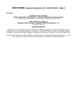 JEAN CRANE • jeanmcrane@gmail.com • 630-272-8116 • Page 4
Education
Capella University, Michigan
Master of Education; Specialization – Instructional Design for Online Learning
Cumulative GPA 4.0 (Enrolled in January 2015 to graduate December 2016)
DeVry University, Chicago, IL
Bachelor of Science Degree; Computer Information Systems, 2005
Cumulative GPA 3.84
College Development
Application of Learning Theory to Instructional Design • Needs Assessments: Models & Procedures • Project
Management for e-Learning Development • Processes of Instructional Design • Design of Instructional Media •
Principles of Instructional Design • Evaluation & Assessment of Instructional Design • Instructional Media Tools
Web Designing classes using HTML, ASP.NET, Visual Basic, and C# • Programming classes including C++, Java,
SQL, and Oracle • Programming Analysis and Design • Architecture • Project Management
 