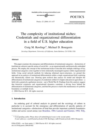 The complexity of institutional niches:
Credentials and organizational differentiation
in a ﬁeld of U.S. higher education
Craig M. Rawlings*, Michael D. Bourgeois
Sociology Department, University of California, Santa Barbara, CA 93106, USA
Abstract
This paper examines the emergence and differentiation of institutional categories – distinctions of
kind that are salient to speciﬁc arenas of social life – as an organizationally and historically embedded
process. We employ the concept of the institutional niche to describe how multiple orderings of key
institutional categories come together to form relationally meaningful regimes within organizational
ﬁelds. Using social network methods for inducing relational macro-structures, we ground this
approach in an analysis of institutional differentiation within a single organizational ﬁeld, exploring
one theoretically salient case. Drawing upon archival data sources we model and interpret the
differentiation of institutional categories of credentials within U.S. higher education in agriculture – a
ﬁeld with a putatively egalitarian mission – up to World War II. Findings from this analysis suggest
that historical exigencies and organizational dynamics constitute a driving force behind the
differentiation of institutional categories, and that this process is tied to the maintenance of symbolic
boundaries at multiple levels.
# 2004 Elsevier B.V. All rights reserved.
1. Introduction
An enduring goal of cultural analysis in general and the sociology of culture in
particular is to account for the emergence and differentiation of speciﬁc patterns of
institutional categories—distinctions of kind that provide important symbolic boundaries
within and across social arenas (see Bourdieu, 1984; Lamont and Fournier, 1992; Tilly,
www.elsevier.com/locate/poetic
Poetics 32 (2004) 411–437
* Corresponding author. Please direct all methodological issues to the second author.
E-mail addresses: crawli@umail.ucsb.edu (C.M. Rawlings), mdb1@umail.ucsb.edu (M.D. Bourgeois).
0304-422X/$ – see front matter # 2004 Elsevier B.V. All rights reserved.
doi:10.1016/j.poetic.2004.09.002
 