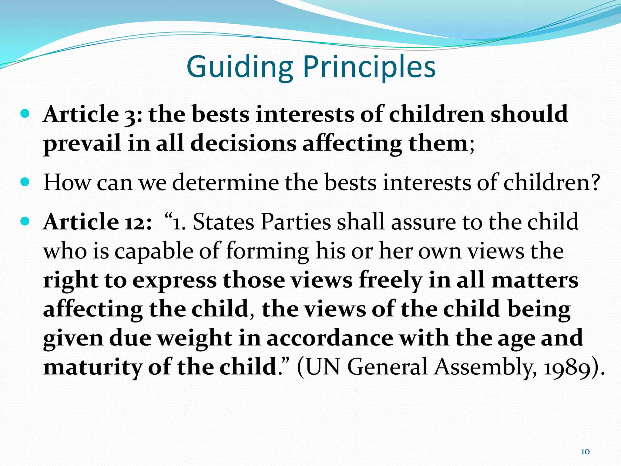 Guiding Principles
 Article 3: the bests interests of children should
prevail in all decisions affecting them;
 How can we determine the bests interests of children?
 Article 12: “1. States Parties shall assure to the child
who is capable of forming his or her own views the
right to express those views freely in all matters
affecting the child, the views of the child being
given due weight in accordance with the age and
maturity of the child.” (UN General Assembly, 1989).
10
 