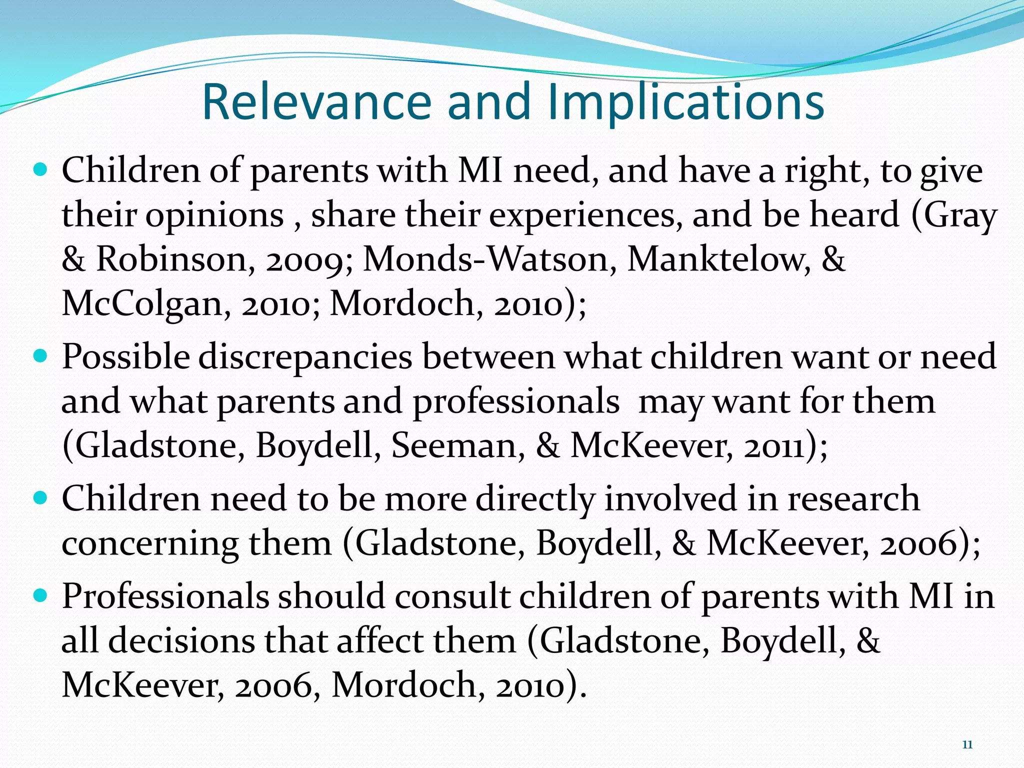 Relevance and Implications
 Children of parents with MI need, and have a right, to give
their opinions , share their experiences, and be heard (Gray
& Robinson, 2009; Monds-Watson, Manktelow, &
McColgan, 2010; Mordoch, 2010);
 Possible discrepancies between what children want or need
and what parents and professionals may want for them
(Gladstone, Boydell, Seeman, & McKeever, 2011);
 Children need to be more directly involved in research
concerning them (Gladstone, Boydell, & McKeever, 2006);
 Professionals should consult children of parents with MI in
all decisions that affect them (Gladstone, Boydell, &
McKeever, 2006, Mordoch, 2010).
11
 