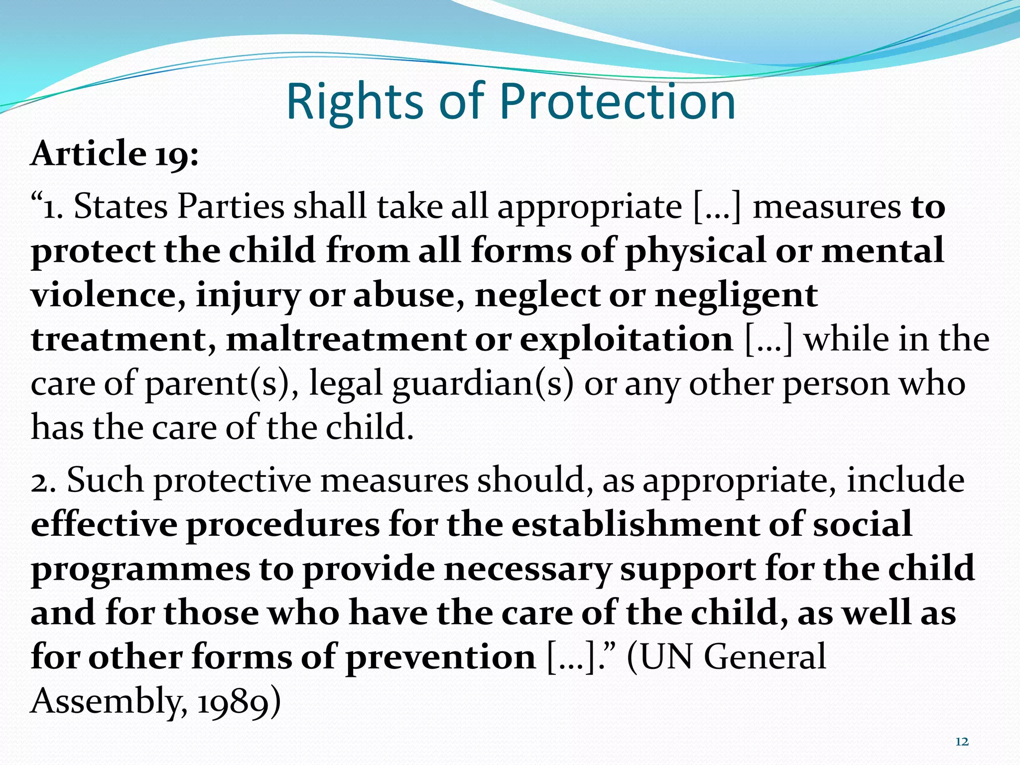 Rights of Protection
Article 19:
“1. States Parties shall take all appropriate […] measures to
protect the child from all forms of physical or mental
violence, injury or abuse, neglect or negligent
treatment, maltreatment or exploitation […] while in the
care of parent(s), legal guardian(s) or any other person who
has the care of the child.
2. Such protective measures should, as appropriate, include
effective procedures for the establishment of social
programmes to provide necessary support for the child
and for those who have the care of the child, as well as
for other forms of prevention […].” (UN General
Assembly, 1989)
12
 