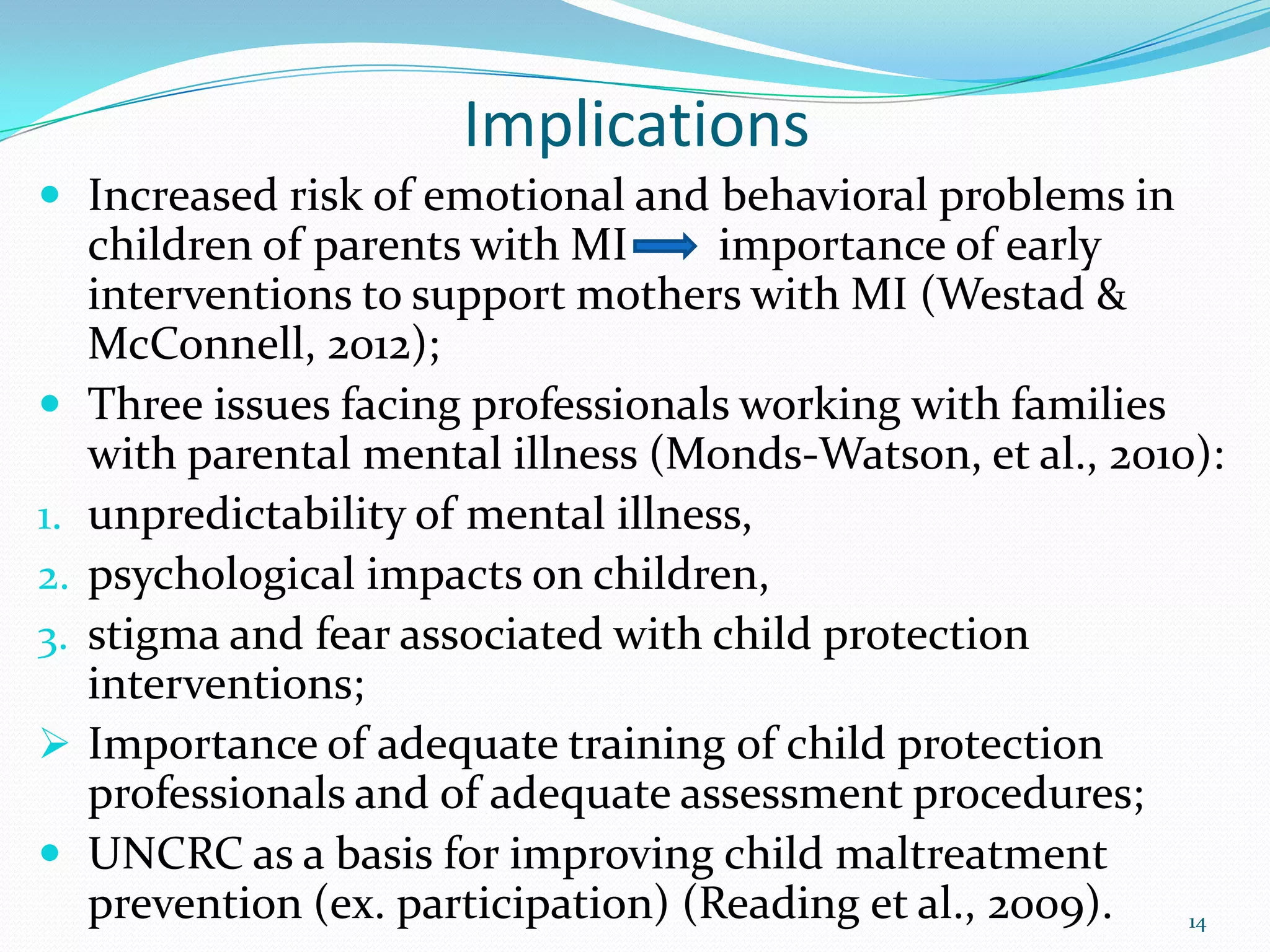 Implications
 Increased risk of emotional and behavioral problems in
children of parents with MI importance of early
interventions to support mothers with MI (Westad &
McConnell, 2012);
 Three issues facing professionals working with families
with parental mental illness (Monds-Watson, et al., 2010):
1. unpredictability of mental illness,
2. psychological impacts on children,
3. stigma and fear associated with child protection
interventions;
 Importance of adequate training of child protection
professionals and of adequate assessment procedures;
 UNCRC as a basis for improving child maltreatment
prevention (ex. participation) (Reading et al., 2009). 14
 