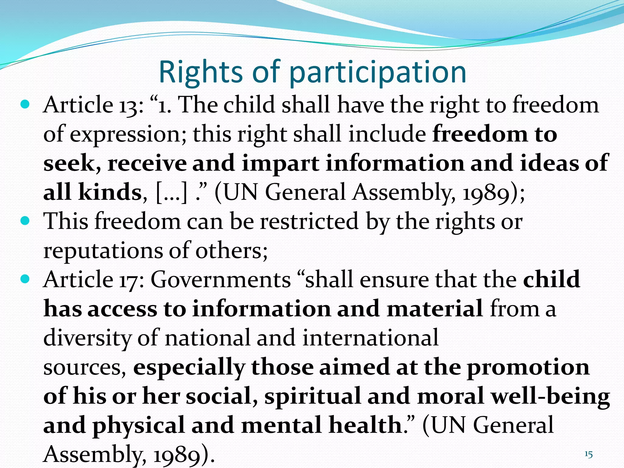 Rights of participation
 Article 13: “1. The child shall have the right to freedom
of expression; this right shall include freedom to
seek, receive and impart information and ideas of
all kinds, […] .” (UN General Assembly, 1989);
 This freedom can be restricted by the rights or
reputations of others;
 Article 17: Governments “shall ensure that the child
has access to information and material from a
diversity of national and international
sources, especially those aimed at the promotion
of his or her social, spiritual and moral well-being
and physical and mental health.” (UN General
Assembly, 1989). 15
 
