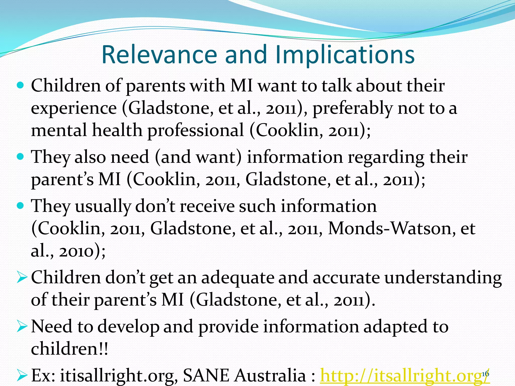 Relevance and Implications
 Children of parents with MI want to talk about their
experience (Gladstone, et al., 2011), preferably not to a
mental health professional (Cooklin, 2011);
 They also need (and want) information regarding their
parent’s MI (Cooklin, 2011, Gladstone, et al., 2011);
 They usually don’t receive such information
(Cooklin, 2011, Gladstone, et al., 2011, Monds-Watson, et
al., 2010);
Children don’t get an adequate and accurate understanding
of their parent’s MI (Gladstone, et al., 2011).
Need to develop and provide information adapted to
children!!
Ex: itisallright.org, SANE Australia : http://itsallright.org/16
 