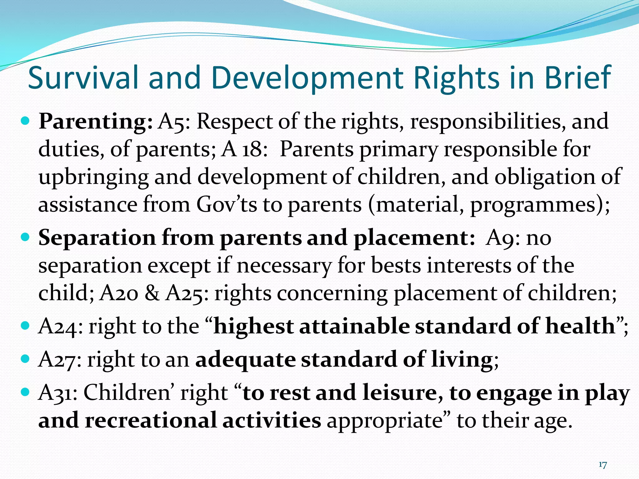 Survival and Development Rights in Brief
 Parenting: A5: Respect of the rights, responsibilities, and
duties, of parents; A 18: Parents primary responsible for
upbringing and development of children, and obligation of
assistance from Gov’ts to parents (material, programmes);
 Separation from parents and placement: A9: no
separation except if necessary for bests interests of the
child; A20 & A25: rights concerning placement of children;
 A24: right to the “highest attainable standard of health”;
 A27: right to an adequate standard of living;
 A31: Children’ right “to rest and leisure, to engage in play
and recreational activities appropriate” to their age.
17
 