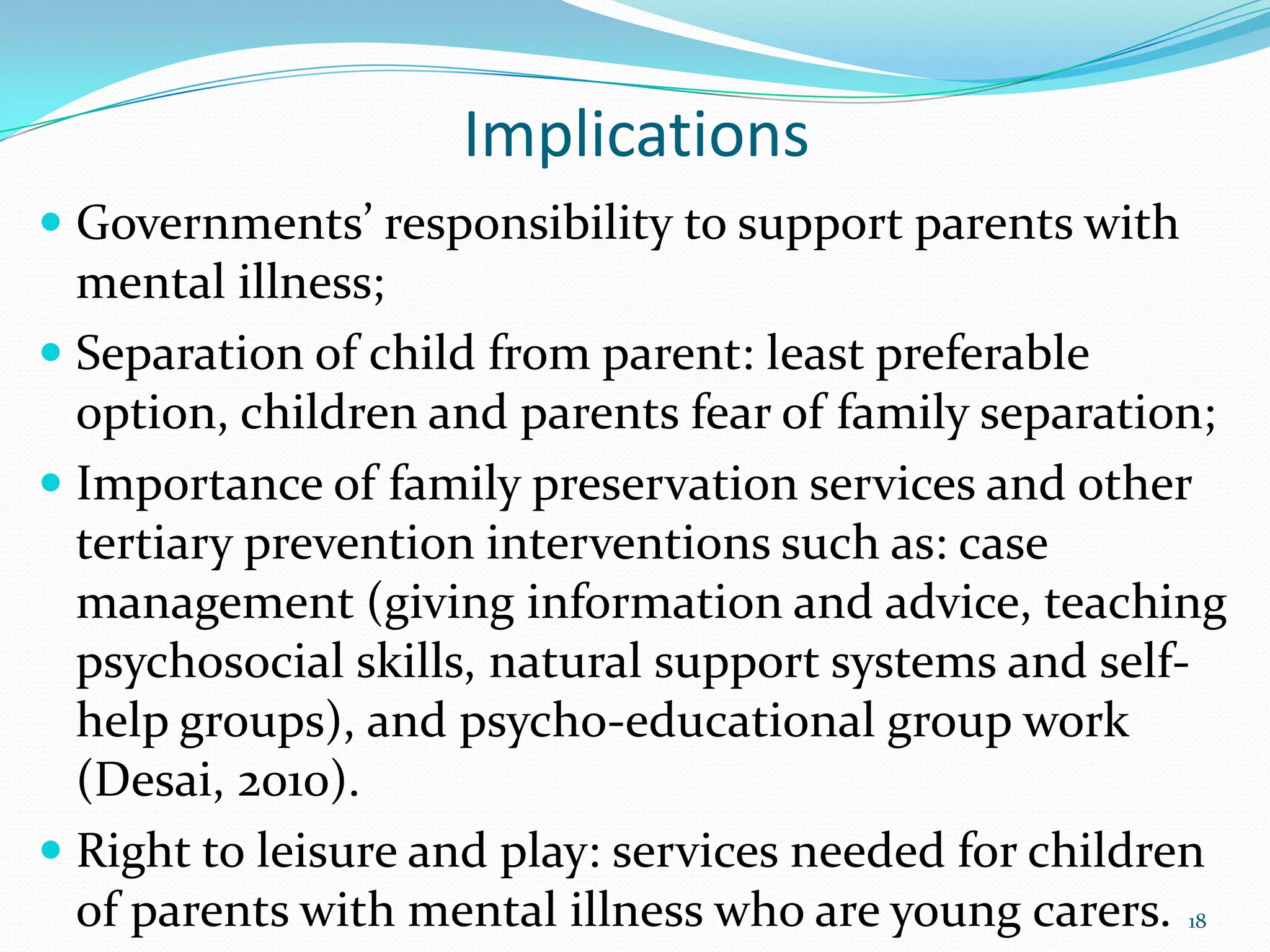 Implications
 Governments’ responsibility to support parents with
mental illness;
 Separation of child from parent: least preferable
option, children and parents fear of family separation;
 Importance of family preservation services and other
tertiary prevention interventions such as: case
management (giving information and advice, teaching
psychosocial skills, natural support systems and self-
help groups), and psycho-educational group work
(Desai, 2010).
 Right to leisure and play: services needed for children
of parents with mental illness who are young carers. 18
 