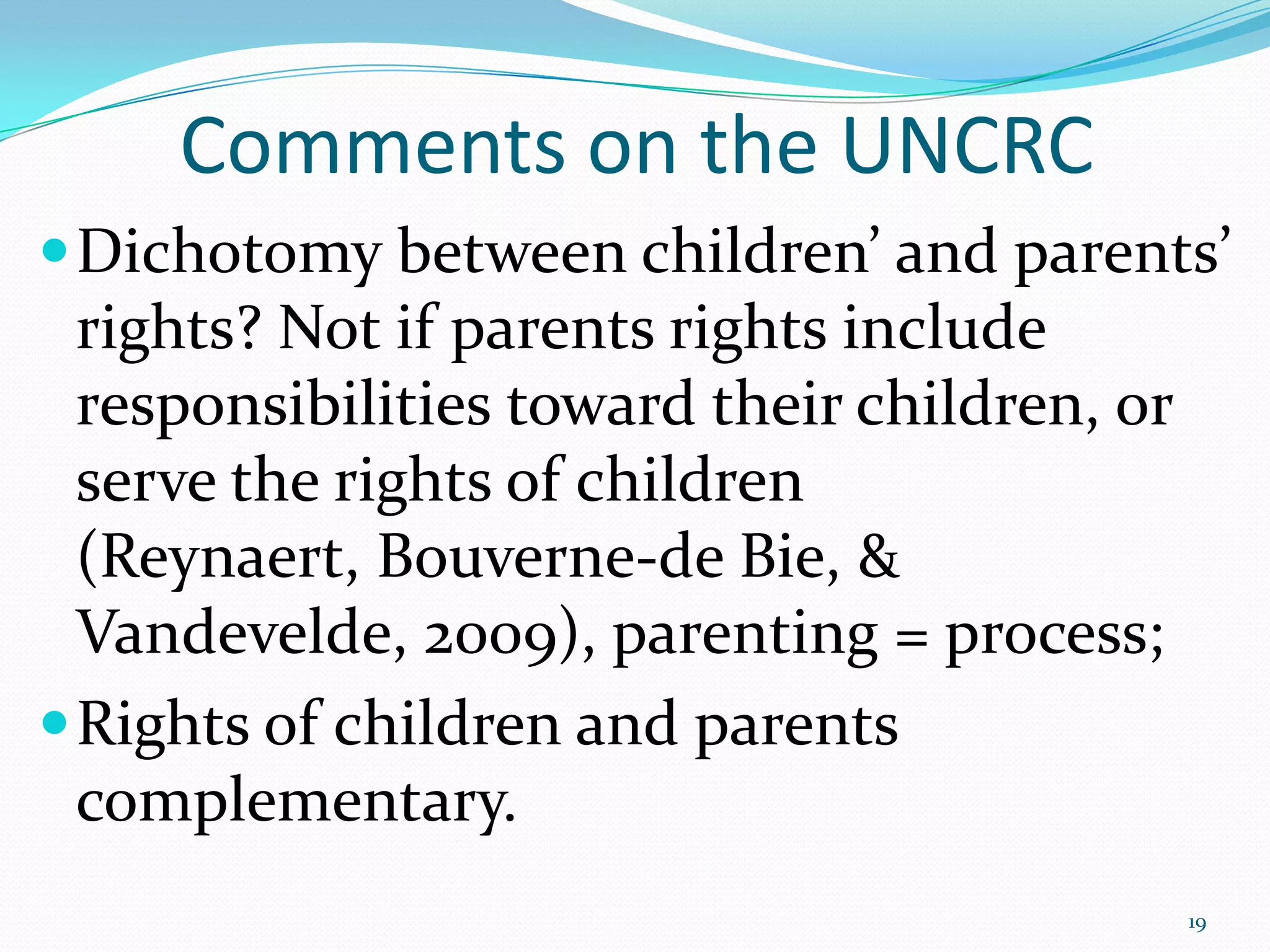 Comments on the UNCRC
Dichotomy between children’ and parents’
rights? Not if parents rights include
responsibilities toward their children, or
serve the rights of children
(Reynaert, Bouverne-de Bie, &
Vandevelde, 2009), parenting = process;
Rights of children and parents
complementary.
19
 