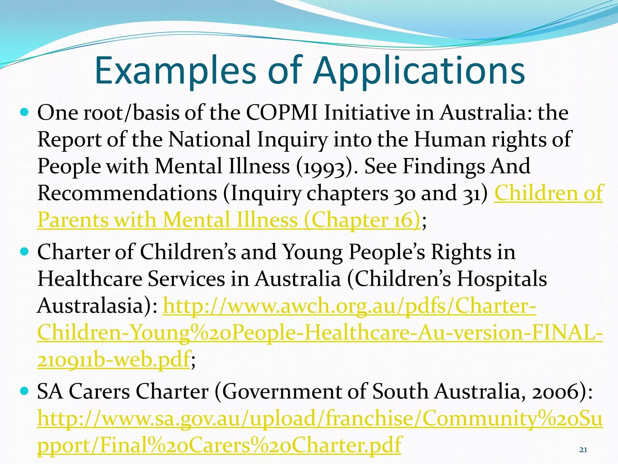Examples of Applications
 One root/basis of the COPMI Initiative in Australia: the
Report of the National Inquiry into the Human rights of
People with Mental Illness (1993). See Findings And
Recommendations (Inquiry chapters 30 and 31) Children of
Parents with Mental Illness (Chapter 16);
 Charter of Children’s and Young People’s Rights in
Healthcare Services in Australia (Children’s Hospitals
Australasia): http://www.awch.org.au/pdfs/Charter-
Children-Young%20People-Healthcare-Au-version-FINAL-
210911b-web.pdf;
 SA Carers Charter (Government of South Australia, 2006):
http://www.sa.gov.au/upload/franchise/Community%20Su
pport/Final%20Carers%20Charter.pdf 21
 