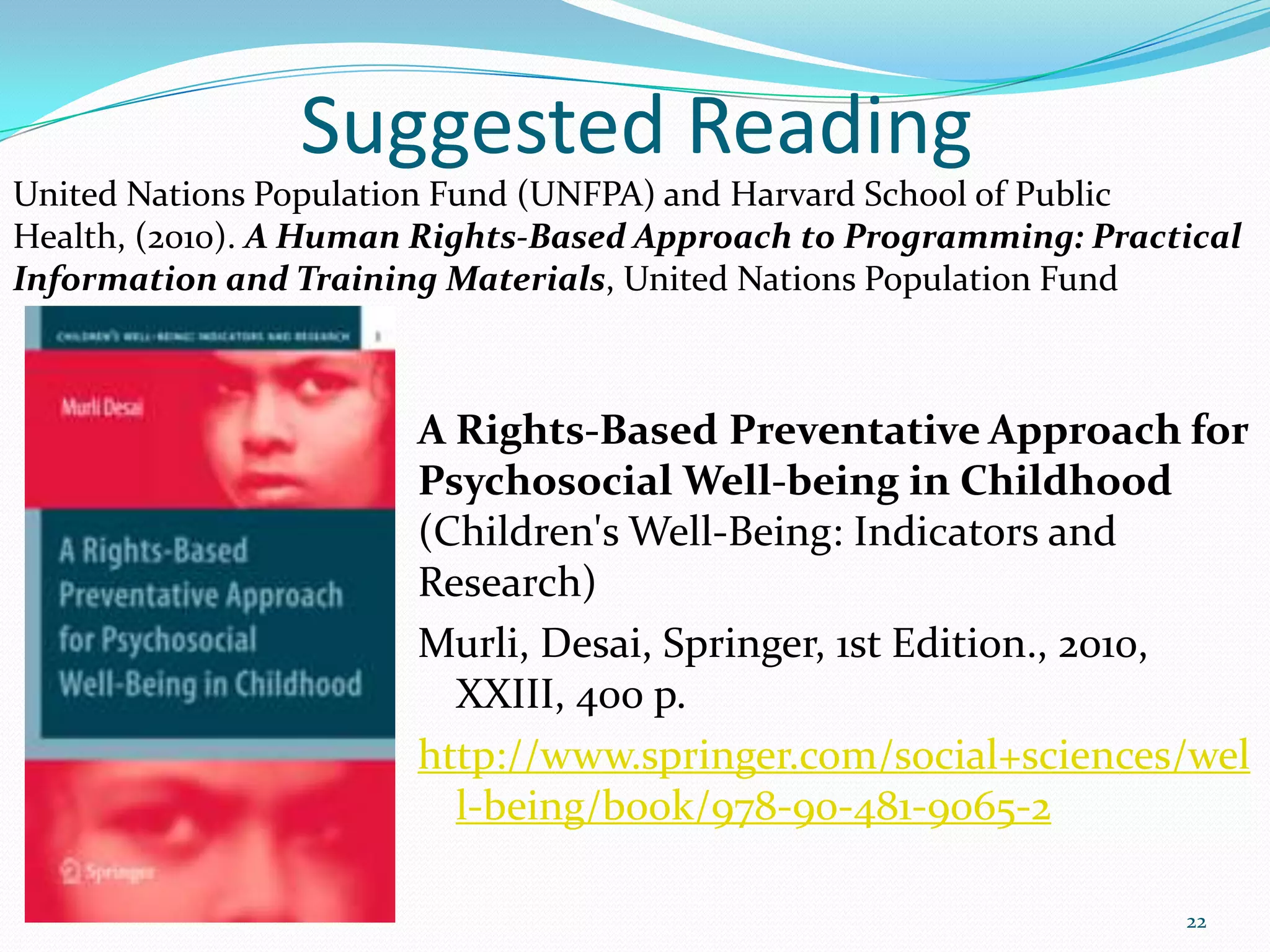 Suggested Reading
A Rights-Based Preventative Approach for
Psychosocial Well-being in Childhood
(Children's Well-Being: Indicators and
Research)
Murli, Desai, Springer, 1st Edition., 2010,
XXIII, 400 p.
http://www.springer.com/social+sciences/wel
l-being/book/978-90-481-9065-2
22
United Nations Population Fund (UNFPA) and Harvard School of Public
Health, (2010). A Human Rights-Based Approach to Programming: Practical
Information and Training Materials, United Nations Population Fund
 
