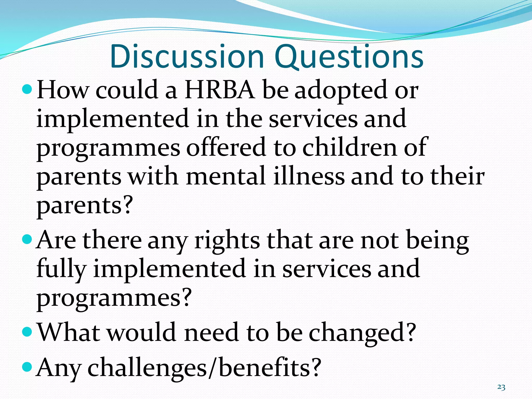 Discussion Questions
How could a HRBA be adopted or
implemented in the services and
programmes offered to children of
parents with mental illness and to their
parents?
Are there any rights that are not being
fully implemented in services and
programmes?
What would need to be changed?
Any challenges/benefits? 23
 