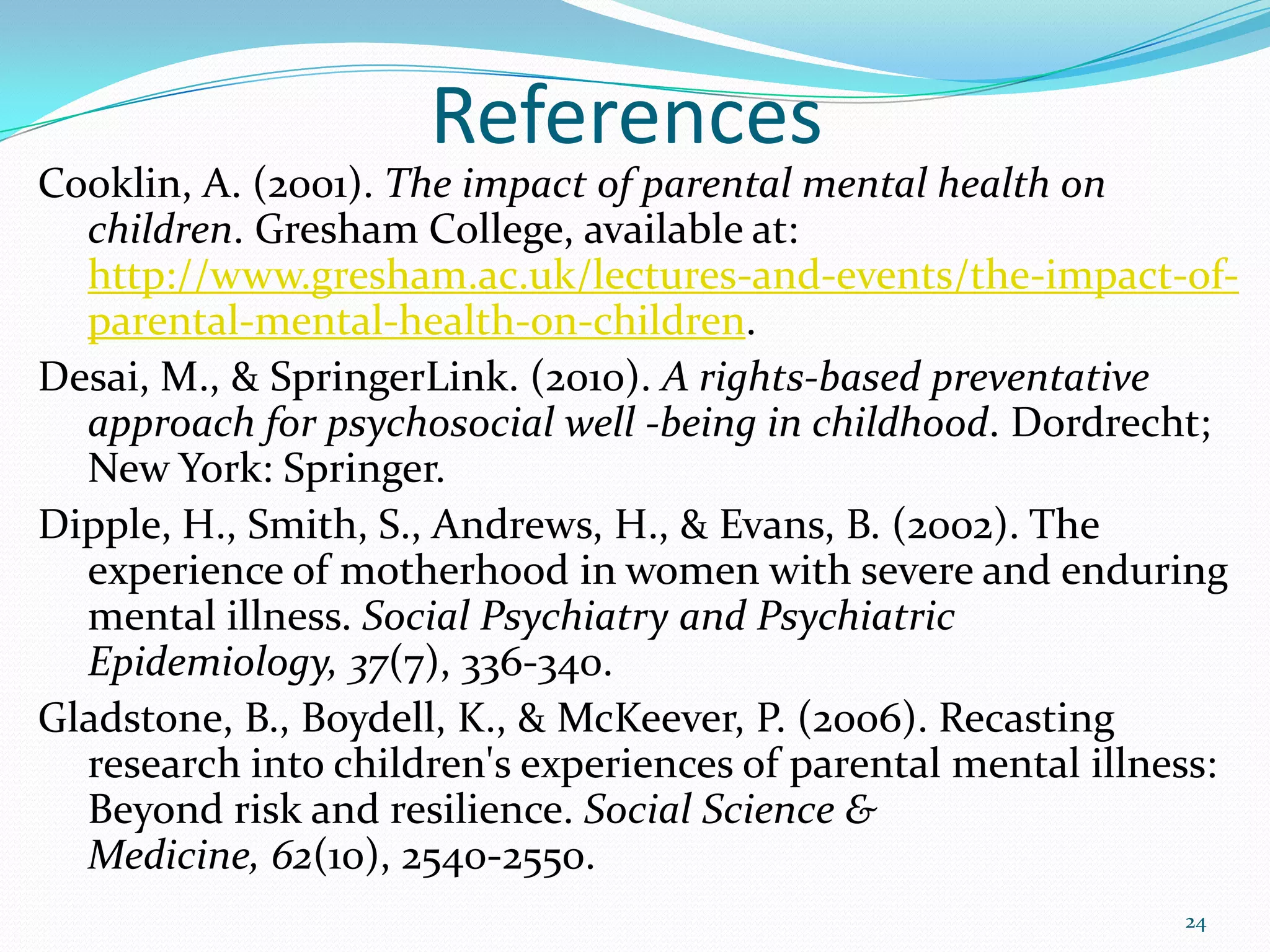References
Cooklin, A. (2001). The impact of parental mental health on
children. Gresham College, available at:
http://www.gresham.ac.uk/lectures-and-events/the-impact-of-
parental-mental-health-on-children.
Desai, M., & SpringerLink. (2010). A rights-based preventative
approach for psychosocial well -being in childhood. Dordrecht;
New York: Springer.
Dipple, H., Smith, S., Andrews, H., & Evans, B. (2002). The
experience of motherhood in women with severe and enduring
mental illness. Social Psychiatry and Psychiatric
Epidemiology, 37(7), 336-340.
Gladstone, B., Boydell, K., & McKeever, P. (2006). Recasting
research into children's experiences of parental mental illness:
Beyond risk and resilience. Social Science &
Medicine, 62(10), 2540-2550.
24
 