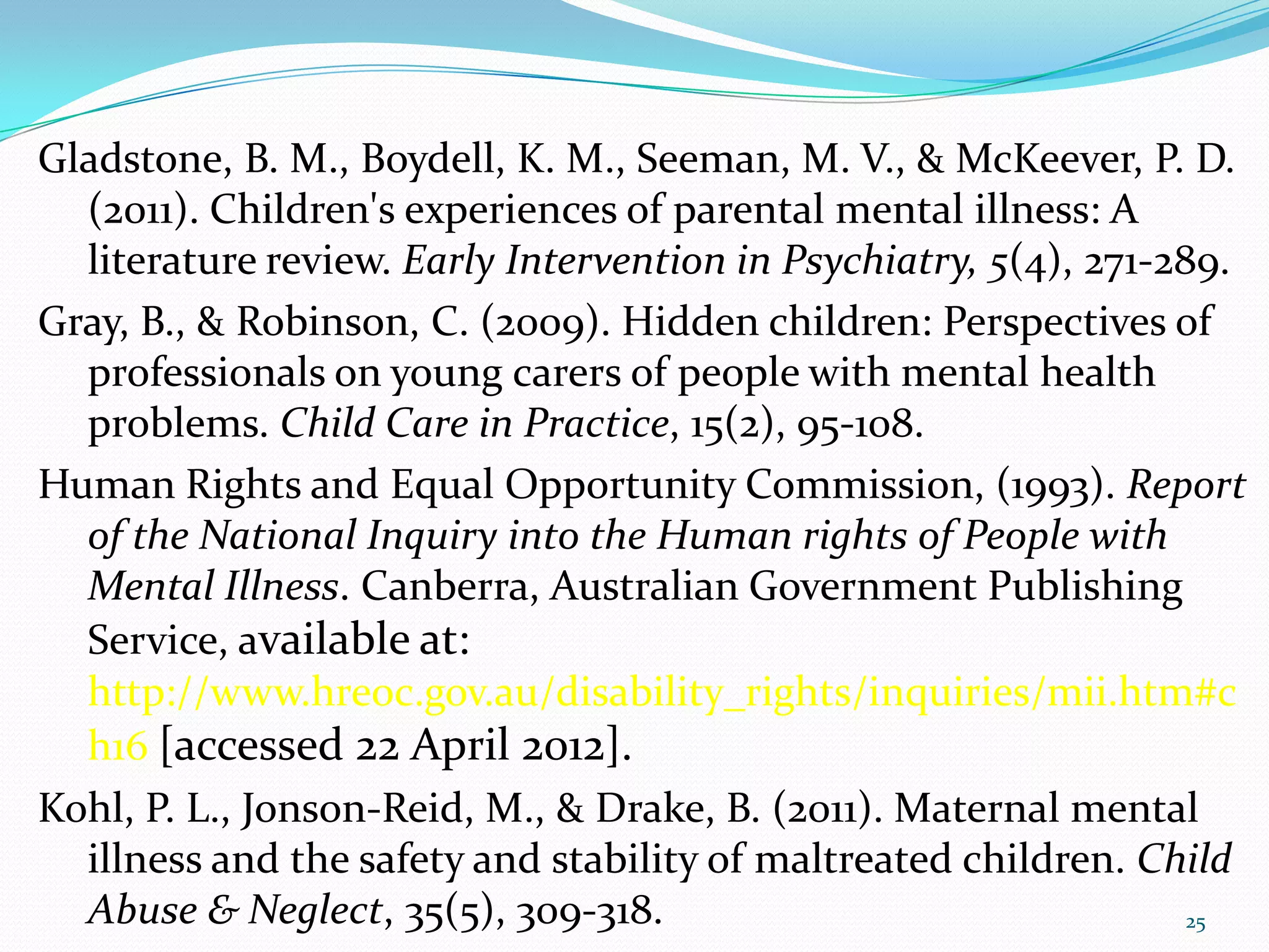 Gladstone, B. M., Boydell, K. M., Seeman, M. V., & McKeever, P. D.
(2011). Children's experiences of parental mental illness: A
literature review. Early Intervention in Psychiatry, 5(4), 271-289.
Gray, B., & Robinson, C. (2009). Hidden children: Perspectives of
professionals on young carers of people with mental health
problems. Child Care in Practice, 15(2), 95-108.
Human Rights and Equal Opportunity Commission, (1993). Report
of the National Inquiry into the Human rights of People with
Mental Illness. Canberra, Australian Government Publishing
Service, available at:
http://www.hreoc.gov.au/disability_rights/inquiries/mii.htm#c
h16 [accessed 22 April 2012].
Kohl, P. L., Jonson-Reid, M., & Drake, B. (2011). Maternal mental
illness and the safety and stability of maltreated children. Child
Abuse & Neglect, 35(5), 309-318. 25
 