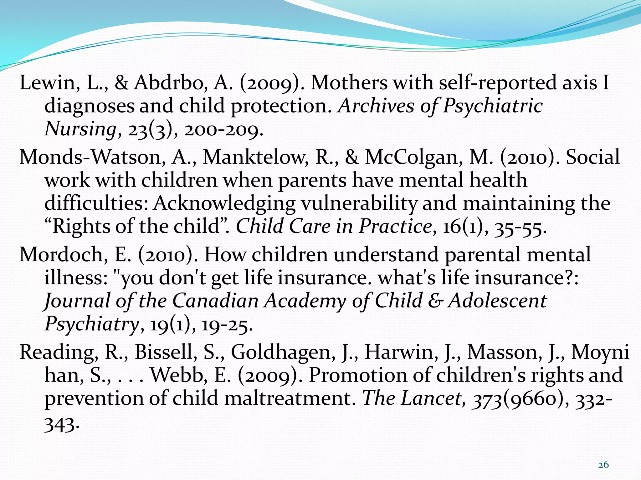 Lewin, L., & Abdrbo, A. (2009). Mothers with self-reported axis I
diagnoses and child protection. Archives of Psychiatric
Nursing, 23(3), 200-209.
Monds-Watson, A., Manktelow, R., & McColgan, M. (2010). Social
work with children when parents have mental health
difficulties: Acknowledging vulnerability and maintaining the
“Rights of the child”. Child Care in Practice, 16(1), 35-55.
Mordoch, E. (2010). How children understand parental mental
illness: "you don't get life insurance. what's life insurance?:
Journal of the Canadian Academy of Child & Adolescent
Psychiatry, 19(1), 19-25.
Reading, R., Bissell, S., Goldhagen, J., Harwin, J., Masson, J., Moyni
han, S., . . . Webb, E. (2009). Promotion of children's rights and
prevention of child maltreatment. The Lancet, 373(9660), 332-
343.
26
 