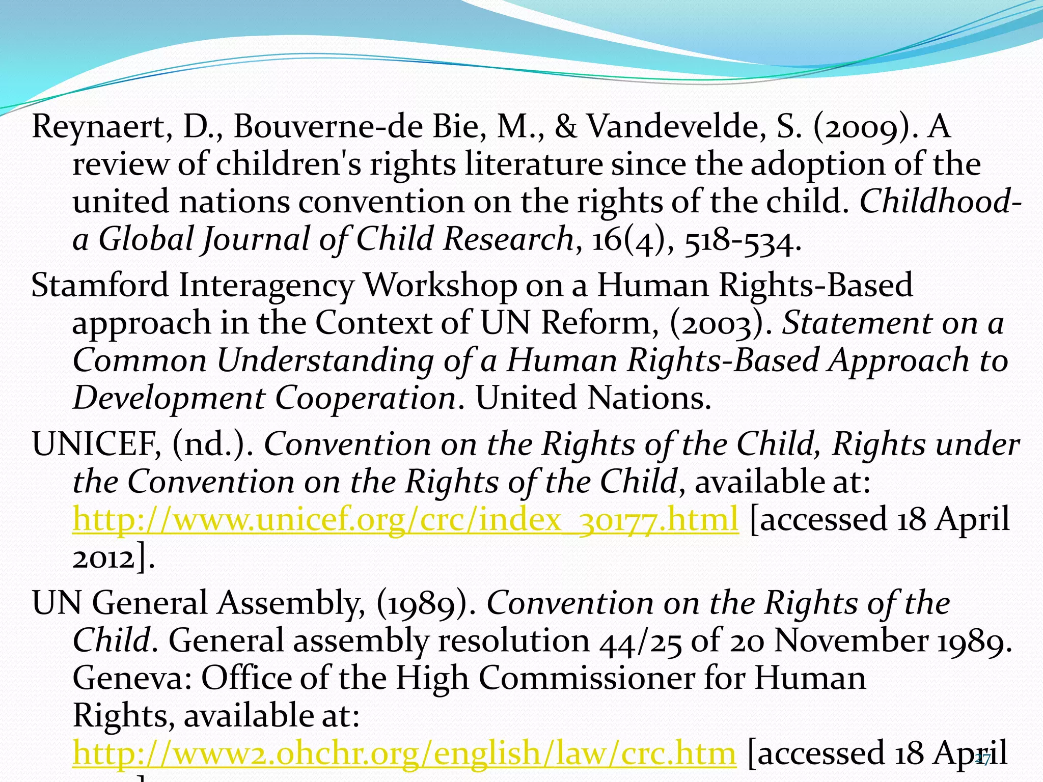 Reynaert, D., Bouverne-de Bie, M., & Vandevelde, S. (2009). A
review of children's rights literature since the adoption of the
united nations convention on the rights of the child. Childhood-
a Global Journal of Child Research, 16(4), 518-534.
Stamford Interagency Workshop on a Human Rights-Based
approach in the Context of UN Reform, (2003). Statement on a
Common Understanding of a Human Rights-Based Approach to
Development Cooperation. United Nations.
UNICEF, (nd.). Convention on the Rights of the Child, Rights under
the Convention on the Rights of the Child, available at:
http://www.unicef.org/crc/index_30177.html [accessed 18 April
2012].
UN General Assembly, (1989). Convention on the Rights of the
Child. General assembly resolution 44/25 of 20 November 1989.
Geneva: Office of the High Commissioner for Human
Rights, available at:
http://www2.ohchr.org/english/law/crc.htm [accessed 18 April27
 