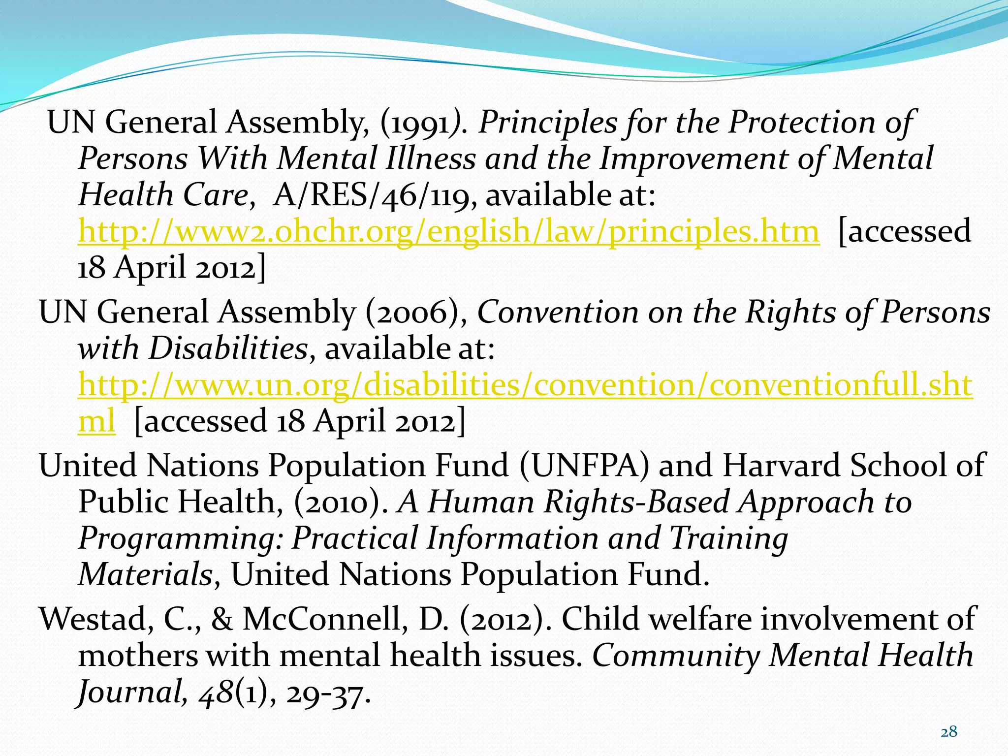 UN General Assembly, (1991). Principles for the Protection of
Persons With Mental Illness and the Improvement of Mental
Health Care, A/RES/46/119, available at:
http://www2.ohchr.org/english/law/principles.htm [accessed
18 April 2012]
UN General Assembly (2006), Convention on the Rights of Persons
with Disabilities, available at:
http://www.un.org/disabilities/convention/conventionfull.sht
ml [accessed 18 April 2012]
United Nations Population Fund (UNFPA) and Harvard School of
Public Health, (2010). A Human Rights-Based Approach to
Programming: Practical Information and Training
Materials, United Nations Population Fund.
Westad, C., & McConnell, D. (2012). Child welfare involvement of
mothers with mental health issues. Community Mental Health
Journal, 48(1), 29-37.
28
 