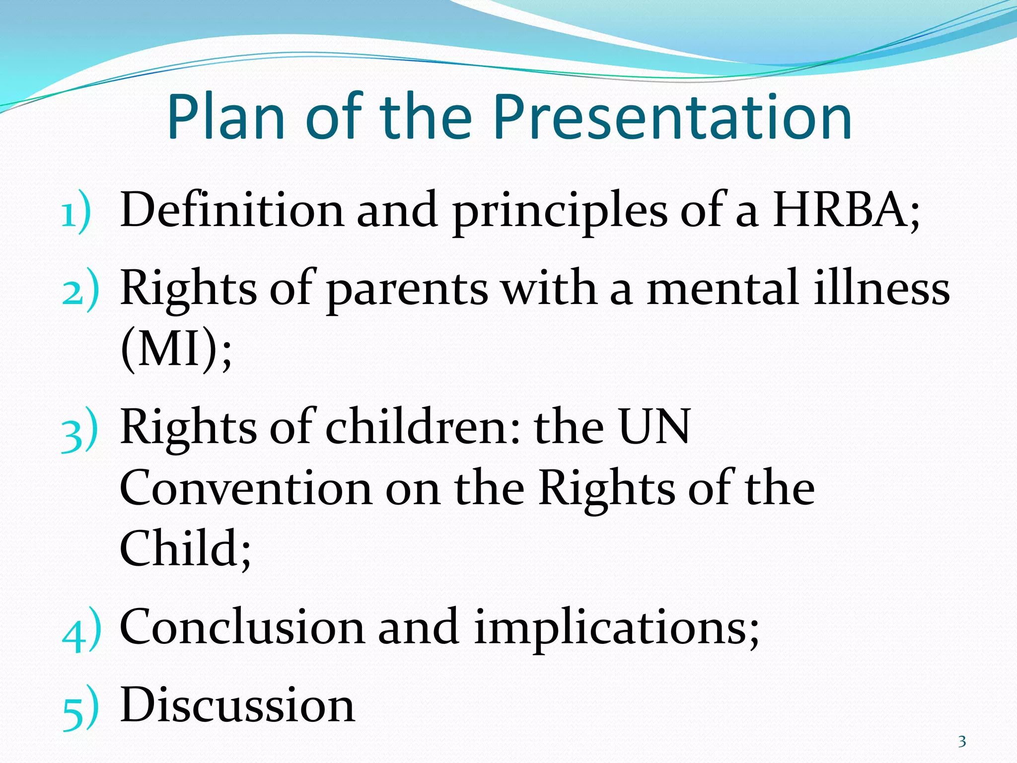 Plan of the Presentation
1) Definition and principles of a HRBA;
2) Rights of parents with a mental illness
(MI);
3) Rights of children: the UN
Convention on the Rights of the
Child;
4) Conclusion and implications;
5) Discussion 3
 