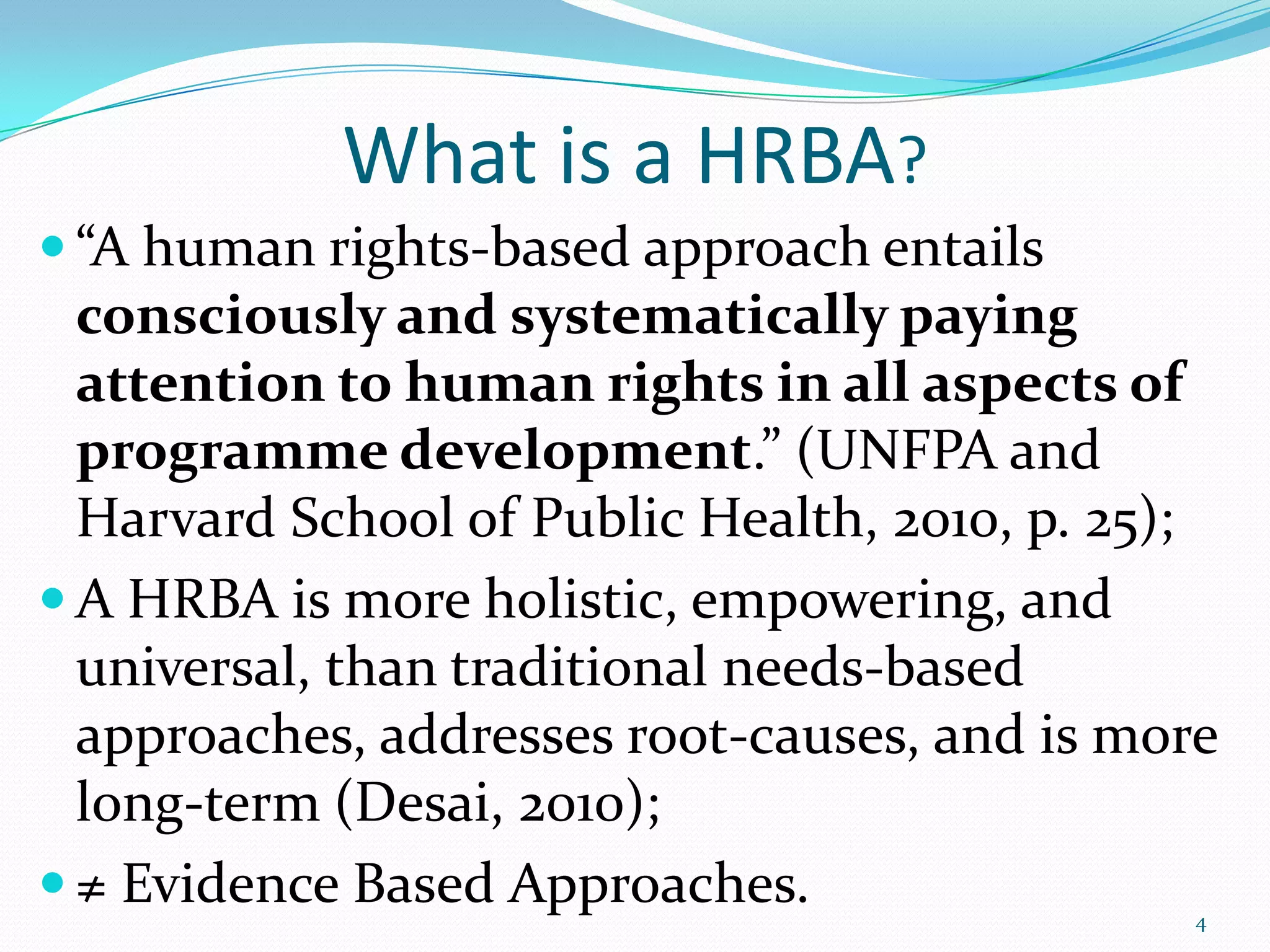 What is a HRBA?
 “A human rights-based approach entails
consciously and systematically paying
attention to human rights in all aspects of
programme development.” (UNFPA and
Harvard School of Public Health, 2010, p. 25);
 A HRBA is more holistic, empowering, and
universal, than traditional needs-based
approaches, addresses root-causes, and is more
long-term (Desai, 2010);
 ≠ Evidence Based Approaches. 4
 
