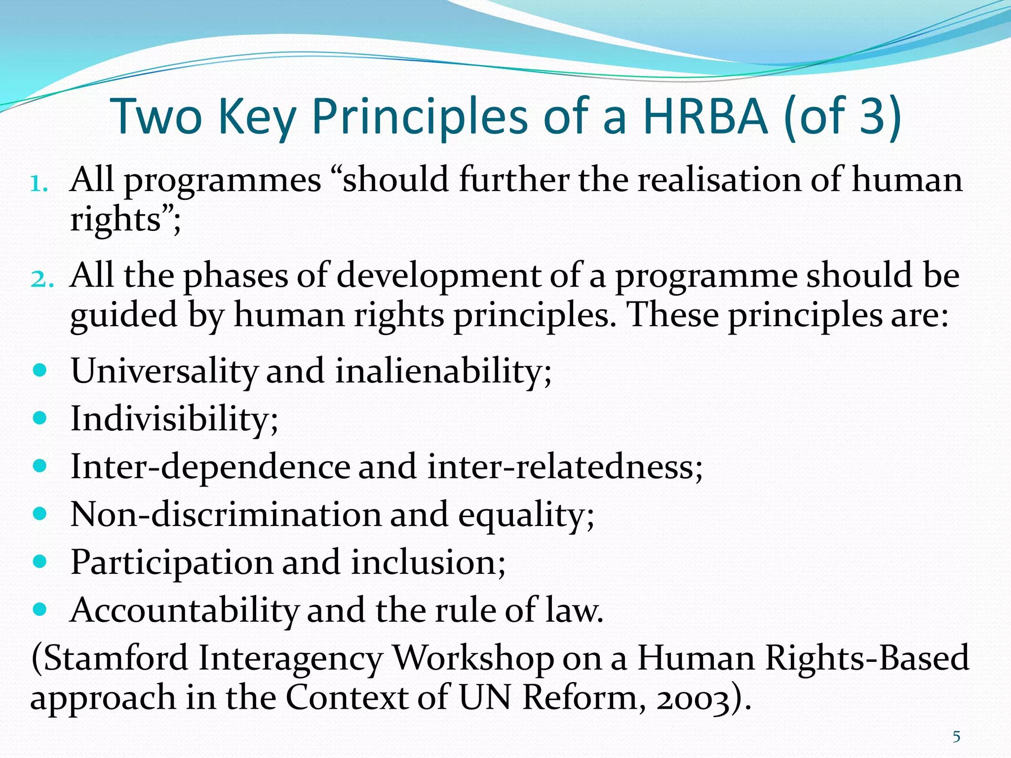 Two Key Principles of a HRBA (of 3)
1. All programmes “should further the realisation of human
rights”;
2. All the phases of development of a programme should be
guided by human rights principles. These principles are:
 Universality and inalienability;
 Indivisibility;
 Inter-dependence and inter-relatedness;
 Non-discrimination and equality;
 Participation and inclusion;
 Accountability and the rule of law.
(Stamford Interagency Workshop on a Human Rights-Based
approach in the Context of UN Reform, 2003).
5
 