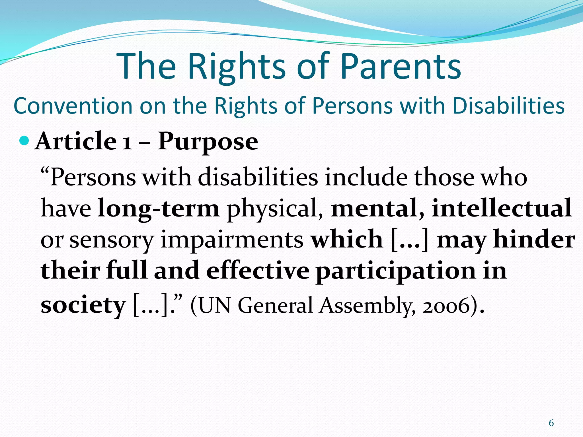 The Rights of Parents
Convention on the Rights of Persons with Disabilities
 Article 1 – Purpose
“Persons with disabilities include those who
have long-term physical, mental, intellectual
or sensory impairments which [...] may hinder
their full and effective participation in
society [...].” (UN General Assembly, 2006).
6
 