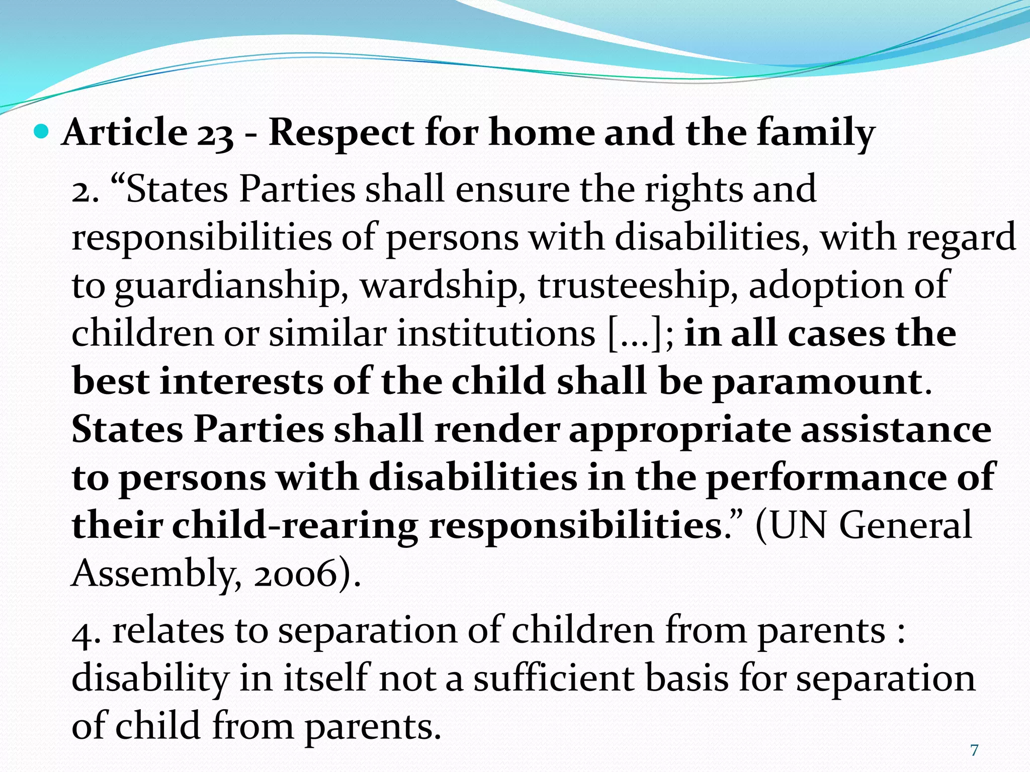  Article 23 - Respect for home and the family
2. “States Parties shall ensure the rights and
responsibilities of persons with disabilities, with regard
to guardianship, wardship, trusteeship, adoption of
children or similar institutions [...]; in all cases the
best interests of the child shall be paramount.
States Parties shall render appropriate assistance
to persons with disabilities in the performance of
their child-rearing responsibilities.” (UN General
Assembly, 2006).
4. relates to separation of children from parents :
disability in itself not a sufficient basis for separation
of child from parents. 7
 