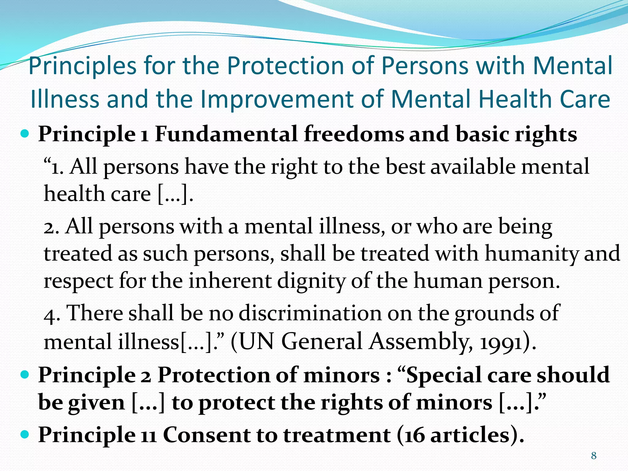  Principle 1 Fundamental freedoms and basic rights
“1. All persons have the right to the best available mental
health care […].
2. All persons with a mental illness, or who are being
treated as such persons, shall be treated with humanity and
respect for the inherent dignity of the human person.
4. There shall be no discrimination on the grounds of
mental illness[...].” (UN General Assembly, 1991).
 Principle 2 Protection of minors : “Special care should
be given [...] to protect the rights of minors [...].”
 Principle 11 Consent to treatment (16 articles).
8
Principles for the Protection of Persons with Mental
Illness and the Improvement of Mental Health Care
 