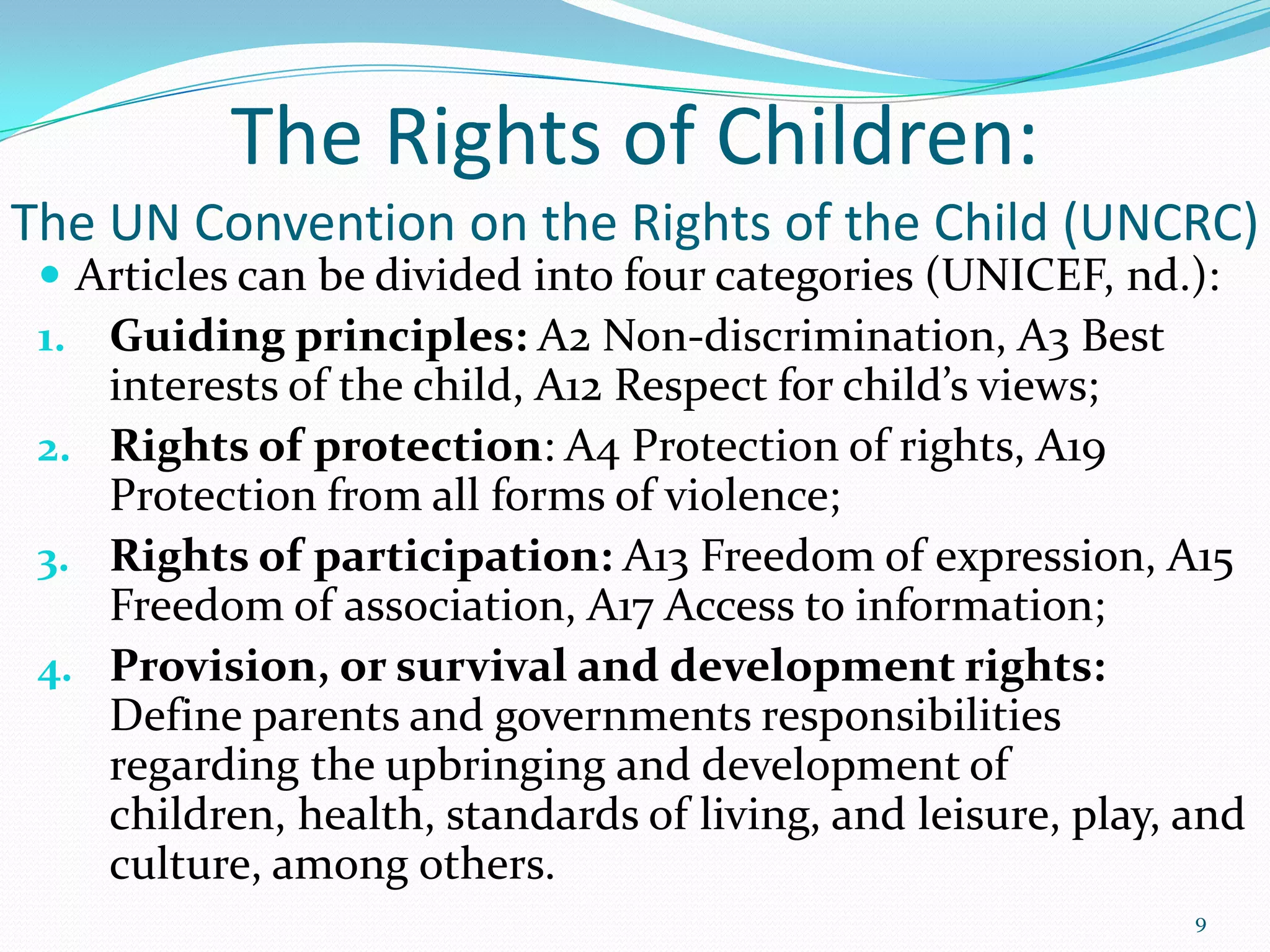 The Rights of Children:
The UN Convention on the Rights of the Child (UNCRC)
 Articles can be divided into four categories (UNICEF, nd.):
1. Guiding principles: A2 Non-discrimination, A3 Best
interests of the child, A12 Respect for child’s views;
2. Rights of protection: A4 Protection of rights, A19
Protection from all forms of violence;
3. Rights of participation: A13 Freedom of expression, A15
Freedom of association, A17 Access to information;
4. Provision, or survival and development rights:
Define parents and governments responsibilities
regarding the upbringing and development of
children, health, standards of living, and leisure, play, and
culture, among others.
9
 