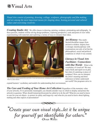 Creating Studio Art: We offer classes in drawing, painting, sculpture, printmaking and calligraphy. In
these pursuits, students will be solving design problems, exploring perspective, scale and point of view while
experimenting with materials and exploring a variety of ways to interpret their ideas.
Visual Arts consist of painting, drawing, collage, sculpture, photography and film making
and are among the most important means for shaping ideas, honing personal and cultural
values and exercising creativity.
Create your own visual style...let it be unique
for yourself yet identifiable for others.
-Orson Welles
Art History: This multi-
faceted discipline ranges from
ancient to modern. Inquiry here
is strongly interdisciplinary with
examinations not only of art but the
philosophical, social and political
conditions in which it was created.
Literacy in Visual Arts
Facilitates Connections
with Our World: What is the
vocabulary of visual art? We may
read a book and report on its plot,
but what of a painting or piece of
sculpture? How can we interpret
the artist’s meaning and draw
inferences to better understand
our world? Our programs strive to
Visual Arts
expand learners’ vocabulary and models for understanding their environment.
The Care and Feeding of Your Home Art Collection: Regardless of the monetary value
of your artwork, if it is personally meaningful, you should consider ways in which to display and protect the
artwork in question. When should trained professionals be called in to do the job? What do you need to know
to care for your art object-- to protect its safety and longevity--and what do you need to know about lighting,
matting and other aspects of presentation?
“ “
s
The Newhouse Galleries present the work both of local and international, emerging and mid-career artists.
Photo by James Hanlon
 