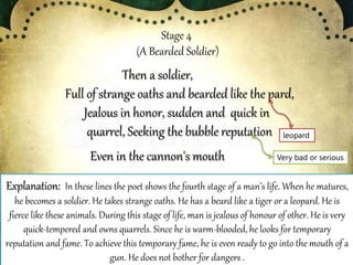 Stage 4
(A Bearded Soldier)
Then a soldier,
Full of strange oaths and bearded like the pard,
Jealous in honor, sudden and quick in
quarrel, Seeking the bubble reputation
Even in the cannon's mouth
Explanation: In these lines the poet shows the fourth stage of a man’s life. When he matures,
he becomes a soldier. He takes strange oaths. He has a beard like a tiger or a leopard. He is
fierce like these animals. During this stage of life, man is jealous of honour of other. He is very
quick-tempered and owns quarrels. Since he is warm-blooded, he looks for temporary
reputation and fame. To achieve this temporary fame, he is even ready to go into the mouth of a
gun. He does not bother for dangers .
leopard
Very bad or serious
 