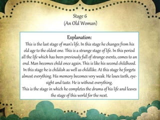 Stage 6
(An Old Woman)
Explanation:
This is the last stage of man’s life. In this stage he changes from his
old age to the oldest one. This is a strange stage of life. In this period
all the life which has been previously full of strange events, comes to an
end. Man becomes child once again. This is like his second childhood.
In this stage he is childish as well as childlike. At this stage he forgets
almost everything. His memory becomes very weak. He loses teeth, eye-
sight and taste. He is without everything.
This is the stage in which he completes the drama of his life and leaves
the stage of this world for the next.
 