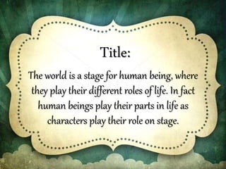 Title:
The world is a stage for human being, where
they play their different roles of life. In fact
human beings play their parts in life as
characters play their role on stage.
 