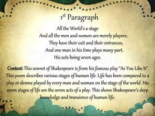 1st Paragraph
All the World’s a stage
And all the men and women are merely players;
They have their exit and their entrances,
And one man in his time plays many part,
His acts being seven ages.
Context:This sonnet of Shakespeare is from his famous play “As You Like It”.
This poem describes various stages of human life. Life has been compared to a
play or drama played by every man and woman on the stage of the world. His
seven stages of life are the seven acts of a play. This shows Shakespeare’s deep
knowledge and transience of human life.
 