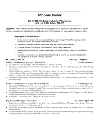 Michelle Carter
Cell 403-998-2402 Email: michcarter.17@gmail.com
4216 – 18 St SW, Calgary T2T-4V7
Objective: To be part of a dynamic and forward moving company in a Business development or Senior
Account management role where I can add value and further develop my business and coaching skills.
Highlights of Qualifications:
 Senior Account Manager that has successfully grown and managed head office grocery retailers
in Western Canada and some Eastern National Accounts.
 Successfully managed Western Retail Sales team and junior account managers.
 Extensive experience managing businesses with limited senior involvement.
 Ability to design and promote creative opportunities which have delivered value in a cost effective
manner.
 Excellent communication and presentation skills allowing for internal and customer collaboration
and engagement to achieve company objectives.
KELLOGG CANADA Mar 2003 - Present
Business Development Manager - Sobeys West Jan 2012 - Present
 Re-established key relationships for future integration of Safeway’s business.
 Developed and gained approval for 2015 customer plan that will deliver +2% in a declining category -2% while achieving
3.5% savings.
 Gained Leadership position of Sobeys Nat/Org cereal category in just 3 months by demonstrating immediate
understanding of Sobeys specific consumer and revealing key growth opportunities to outpace rest of market in a declining
category. Initiated and Implemented Nat/Org planograms in Q4, 2015.
 Successfully coached Junior Account Manager to achieve growth plan of +5%, exceeding customer growth of +2%, and
delivering budget.
Business Development Manager – Canada Safeway Apr 2009 to Jan 2012
 Managed a $48 MM business with a fixed fee retailer that was not keeping pace in the market due to declining categories.
 Identified key growth opportunities leveraging Aztec, consumer data, and Nielsen, consumption data, to regain Safeway’s
performance in the market and Kellogg categories.
 Created and executed Safeway specific Free Milk promotion that drove overall growth in RTEC category in 2012. Without
this key promotion the cereal category would have been in decline.
 Completed 1st successful Cereal Category SCOP in over a decade.
Key Account Manager – Sobeys West Mar 2003 to April 2009
 Regained trust and business credibility in less than 2 years measured by Industry Advantage Survey. Results from poor
performance 18/20 to 6th position after year 2.
 Proficiently drove category growth across entire portfolio exceeding market trends and enabling Sobeys to continually
outpace market.
 Exceptional relationships, analytics, categoryexpertise enabled delivery of5 of 6 annual budgets and significantly exceeding
company objectives earning double bonus & A rating for 2 of the 6 years.
 