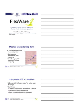 29/09/2008




         Exploitation of Flexible Hardware Platforms for
         Massively Parallel Bioinformatics Applications

                    Harald Devos, Ghent University
   DSP Valley Academia-to-Business Forum – 2008-09-30      pag. 1
   Zuiderpoort, Gent, Belgium




    Moore’s law is slowing down
• Clock frequencies do not
  increase anymore
• Computational
  requirements keep
  increasing
• Need to fully exploit
  potential for parallel
  computing


      The FlexWare Project, IWT SBO 060068                 pag. 2
      DSP Valley Academia-to-Business Forum – 2008-09-30




   Use parallel HW acceleration
• (Sequential) Software: ‘easy’ to write, easy
  to adapt
• Hardware:
 • Detection & exploitation of parallelism is difficult
 • Hardware (re)design is expensive
 • Need automatic hardware (re)generation!



      The FlexWare Project, IWT SBO 060068                 pag. 3
      DSP Valley Academia-to-Business Forum – 2008-09-30




                                                                            1
 