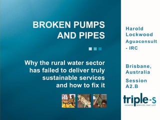 Harold Lockwood Aguaconsult - IRC Brisbane, Australia Session A2.B Why the rural water sector has failed to deliver truly sustainable services  and how to fix it Broken pumps and pipes 