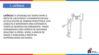 7. LATÊNCIA
LATÊNCIA É A DIFERENÇA DE TEMPO ENTRE O
INÍCIO DE UM EVENTO E O MOMENTO EM QUE
OS SEUS EFEITOS SE TORNAM PERCEPTÍVEIS. ESTE
CONCEITO É IMPORTANTE PARA ENTENDER O
TEMPO DE RESPOSTA DA FERRAMENTA. TEMOS
FERRAMENTAS COM LATÊNCIA DE SEGUNDOS
(REALTIME) A HORAS. ASSIM, A ANÁLISE DE
DADOS É VIABILIZADA A PARTIR DA
DISPONIBILIDADE DOS DADOS.
 