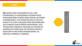 9. SSP
SSP (SUPPLY SIDE PLATAFORM OU SELL-SIDE
PLATAFORM) É A PLATAFORMA UTILIZADA PELOS
PUBLISHERS PARA VENDER MÍDIA DIGITAL DE FORMA
AUTOMATIZADA. ELAS PERMITEM QUE O VEÍCULO
CONECTE-SE COM A SOLUÇÃO PARA DISPONIBILIZAR
SEUS ESPAÇOS PUBLICITÁRIOS (INVENTÁRIO). ESTA
TECNOLOGIA CONSEGUE ANALISAR AS OFERTAS DE
COMPRA EM TEMPO REAL DE DIVERSAS FONTES E
QUAIS SÃO AS MELHORES POSSIBILIDADES. EX.
RUBICON, APPNEXUS, PUBMATIC.
SSP
V
E
Í
C
U
L
O
P
U
B
L
I
S
H
E
R
 