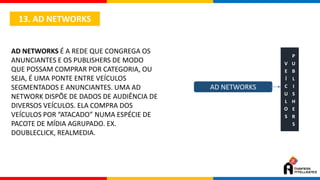 13. AD NETWORKS
AD NETWORKS É A REDE QUE CONGREGA OS
ANUNCIANTES E OS PUBLISHERS DE MODO
QUE POSSAM COMPRAR POR CATEGORIA, OU
SEJA, É UMA PONTE ENTRE VEÍCULOS
SEGMENTADOS E ANUNCIANTES. UMA AD
NETWORK DISPÕE DE DADOS DE AUDIÊNCIA DE
DIVERSOS VEÍCULOS. ELA COMPRA DOS
VEÍCULOS POR “ATACADO” NUMA ESPÉCIE DE
PACOTE DE MÍDIA AGRUPADO. EX.
DOUBLECLICK, REALMEDIA.
AD NETWORKS
V
E
Í
C
U
L
O
S
P
U
B
L
I
S
H
E
R
S
 