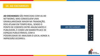 14. AD EXCHANGES
AD EXCHANGES SÃO PARECIDAS COM AS AD
NETWORKS, MAS CONSEGUEM UMA
GRANULARIEDADE MAIOR NA TRANSAÇÃO,
POIS ATUAM EM TEMPO REAL, SENDO O
PONTO DE CONTATO ENTRE ANUNCIANTES E
PUBLISHERS, É COMO UM MARKETPLACE DE
ESPAÇOS PUBLICITÁRIOS, COM A
POSSIBILIDADE DE ANALISAR O LOCAL AONDE A
IMPRESSÃO OCORREU.
AD EXCHANGES
V
E
Í
C
U
L
O
S
P
U
B
L
I
S
H
E
R
S
 