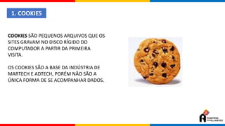 1. COOKIES
COOKIES SÃO PEQUENOS ARQUIVOS QUE OS
SITES GRAVAM NO DISCO RÍGIDO DO
COMPUTADOR A PARTIR DA PRIMEIRA
VISITA.
OS COOKIES SÃO A BASE DA INDÚSTRIA DE
MARTECH E ADTECH, PORÉM NÃO SÃO A
ÚNICA FORMA DE SE ACOMPANHAR DADOS.
 